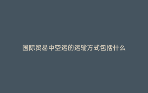 國際貿易中空運的運輸方式包括什么