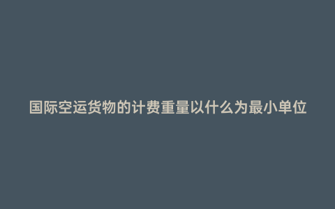 國際空運貨物的計費重量以什么為最小單位
