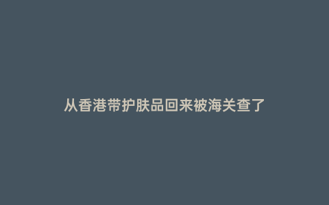 從香港帶護膚品回來被海關查了