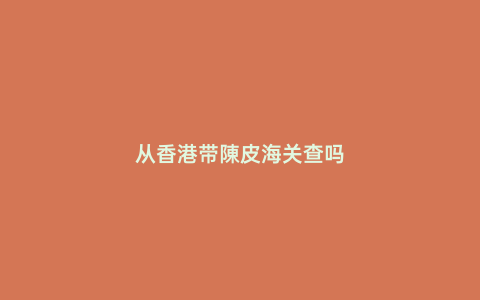 從香港帶陳皮海關查嗎