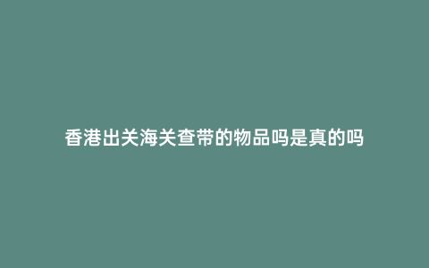 香港出關海關查帶的物品嗎是真的嗎