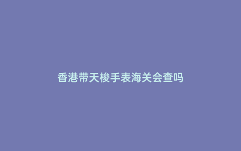 香港帶天梭手表海關會查嗎