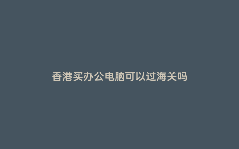 香港買辦公電腦可以過海關嗎