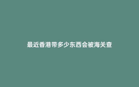 最近香港帶多少東西會被海關查