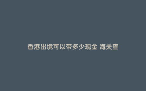 香港出境可以帶多少現金 海關查