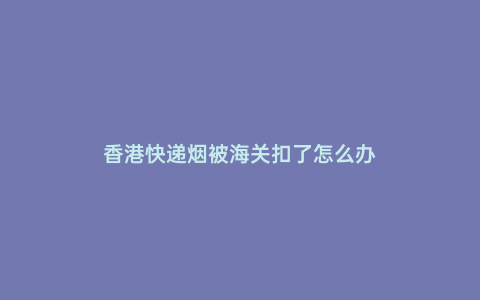 香港快遞煙被海關扣了怎么辦
