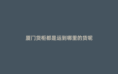 廈門貨柜都是運(yùn)到哪里的貨呢