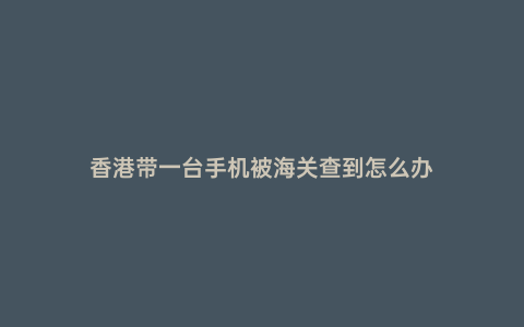 香港帶一臺(tái)手機(jī)被海關(guān)查到怎么辦
