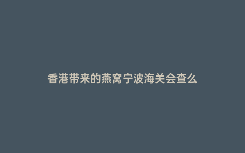 香港帶來(lái)的燕窩寧波海關(guān)會(huì)查么