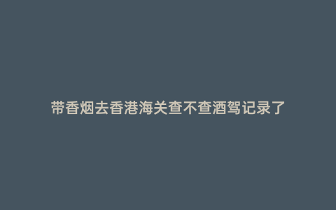 帶香煙去香港海關(guān)查不查酒駕記錄了