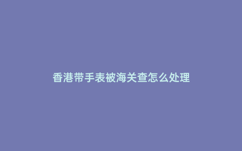 香港帶手表被海關查怎么處理