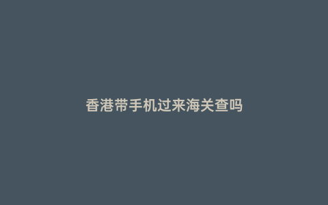 香港帶手機過來海關查嗎