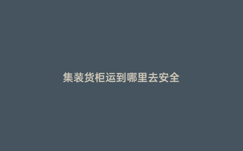 集裝貨柜運到哪里去安全