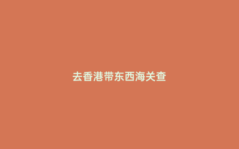 去香港帶東西海關(guān)查