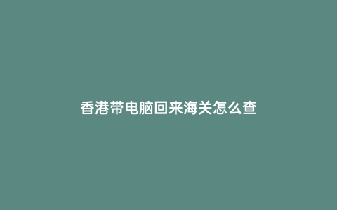 香港帶電腦回來海關(guān)怎么查