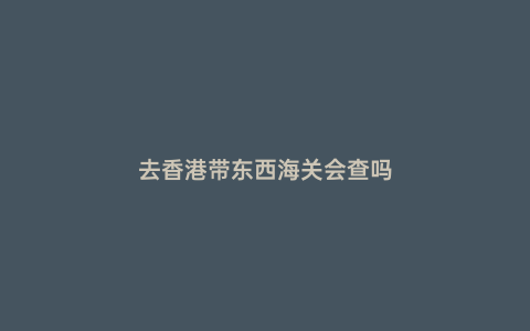 去香港帶東西海關(guān)會查嗎