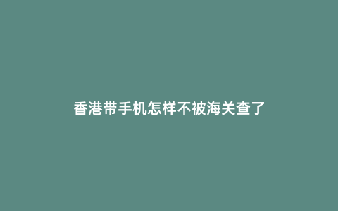 香港帶手機怎樣不被海關查了