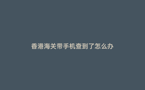 香港海關(guān)帶手機(jī)查到了怎么辦