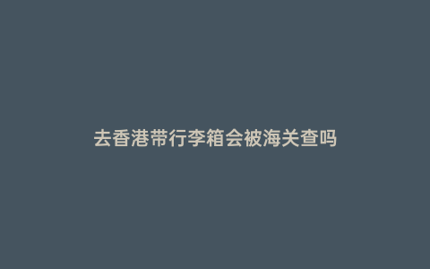 去香港帶行李箱會被海關查嗎