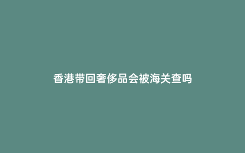 香港帶回奢侈品會(huì)被海關(guān)查嗎