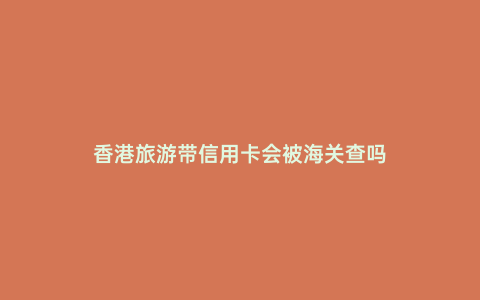 香港旅游帶信用卡會被海關查嗎