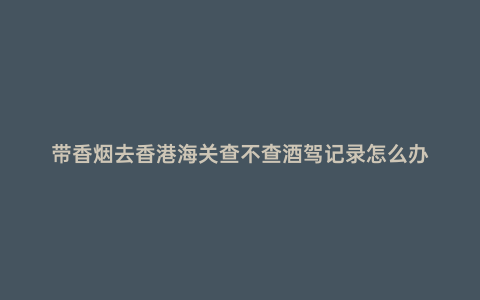 帶香煙去香港海關(guān)查不查酒駕記錄怎么辦