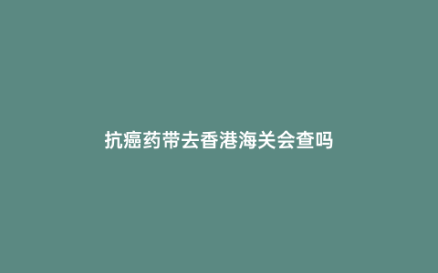 抗癌藥帶去香港海關會查嗎