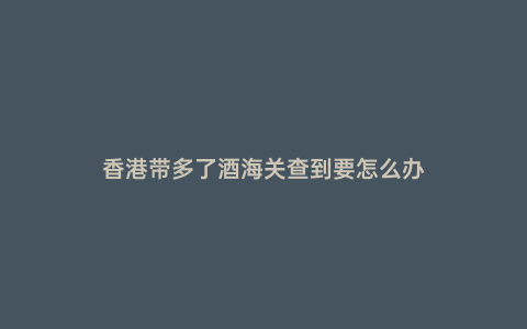 香港帶多了酒海關查到要怎么辦