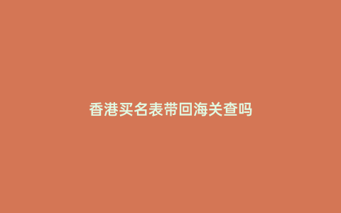 香港買名表帶回海關(guān)查嗎