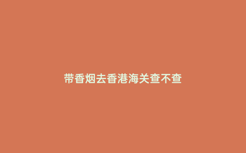 帶香煙去香港海關查不查