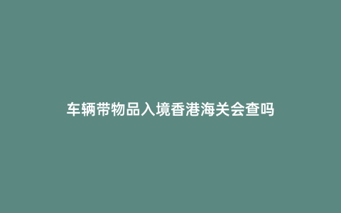 車輛帶物品入境香港海關會查嗎