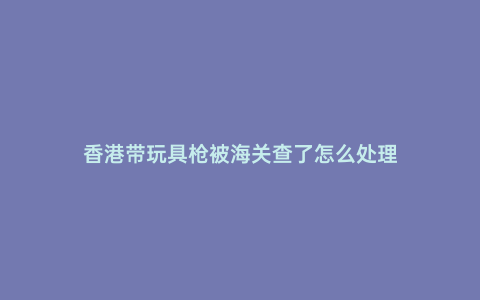 香港帶玩具槍被海關查了怎么處理