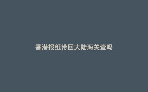 香港報(bào)紙帶回大陸海關(guān)查嗎