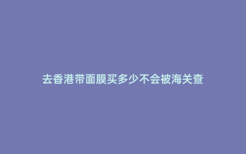 去香港帶面膜買多少不會被海關查