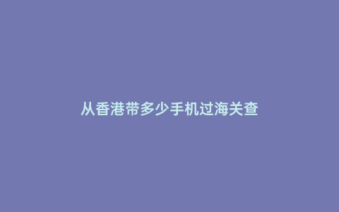 從香港帶多少手機過海關查