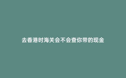 去香港時海關會不會查你帶的現金