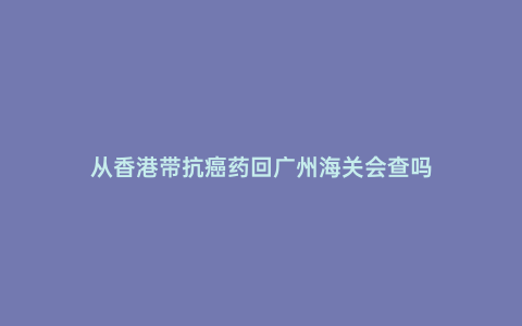 從香港帶抗癌藥回廣州海關會查嗎