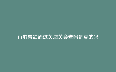 香港帶紅酒過關海關會查嗎是真的嗎