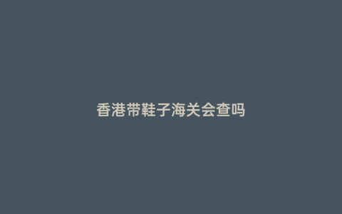 香港帶鞋子海關(guān)會查嗎