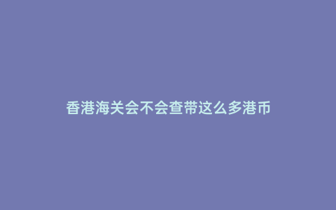 香港海關會不會查帶這么多港幣