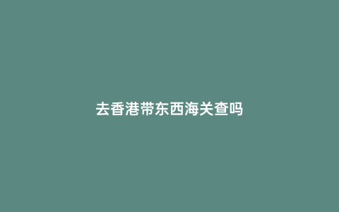 去香港帶東西海關查嗎