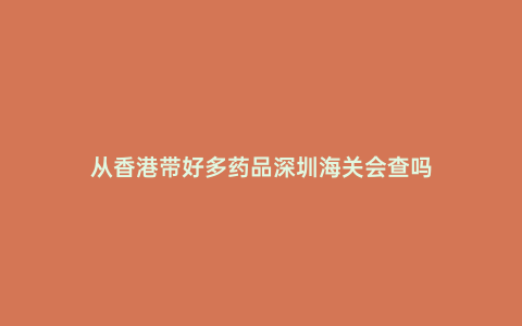 從香港帶好多藥品深圳海關會查嗎