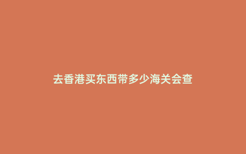 去香港買東西帶多少海關(guān)會(huì)查