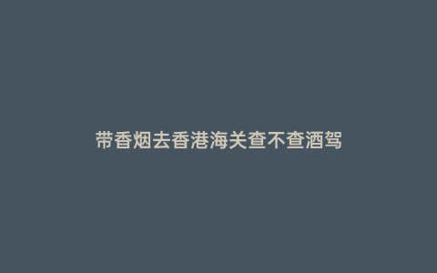 帶香煙去香港海關(guān)查不查酒駕