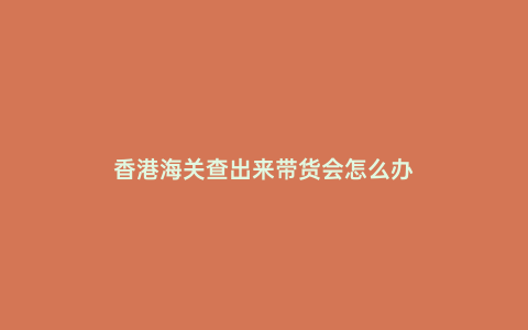 香港海關(guān)查出來帶貨會怎么辦