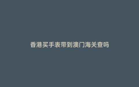 香港買手表帶到澳門海關查嗎