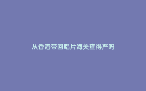 從香港帶回唱片海關查得嚴嗎