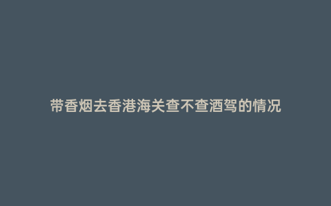 帶香煙去香港海關查不查酒駕的情況