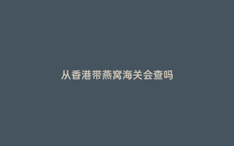 從香港帶燕窩海關會查嗎