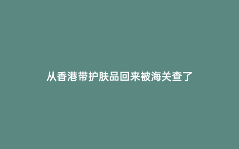 從香港帶護膚品回來被海關查了